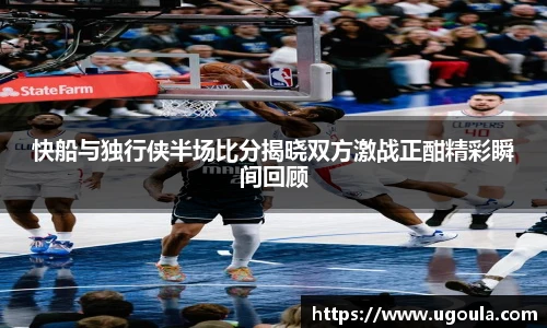 快船与独行侠半场比分揭晓双方激战正酣精彩瞬间回顾